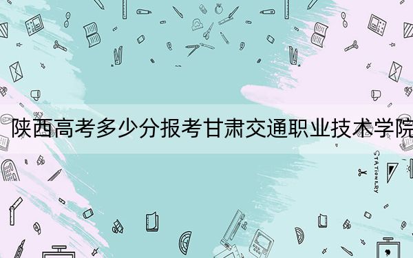 陕西高考多少分报考甘肃交通职业技术学院?附2022-2024年最低录取分数线