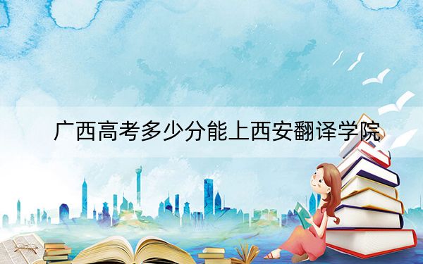 广西高考多少分能上西安翻译学院？附2022-2024年最低录取分数线