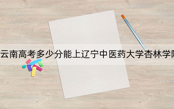 云南高考多少分能上辽宁中医药大学杏林学院？2024年文科518分 理科录取分462分
