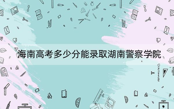海南高考多少分能录取湖南警察学院？2024年综合最低分551分