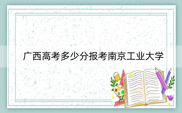 广西高考多少分报考南京工业大学？附2022-2024年最低录取分数线