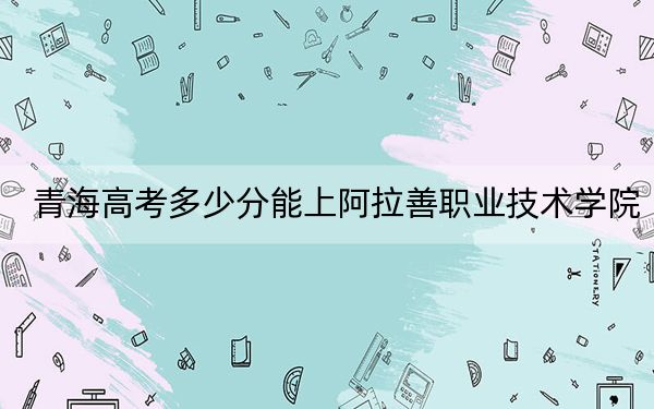 青海高考多少分能上阿拉善职业技术学院？附2022-2024年最低录取分数线