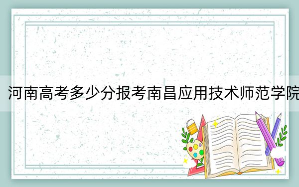 河南高考多少分报考南昌应用技术师范学院？附2022-2024年最低录取分数线