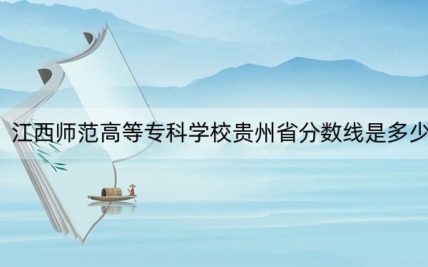 江西师范高等专科学校贵州省分数线是多少?招生计划和学费是多少?