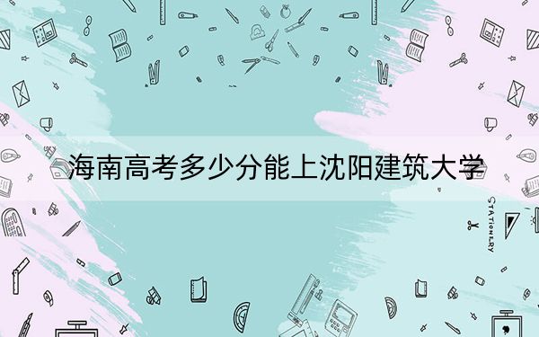 海南高考多少分能上沈阳建筑大学？附2022-2024年最低录取分数线