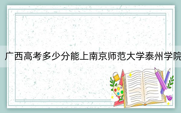 广西高考多少分能上南京师范大学泰州学院？附2022-2024年最低录取分数线