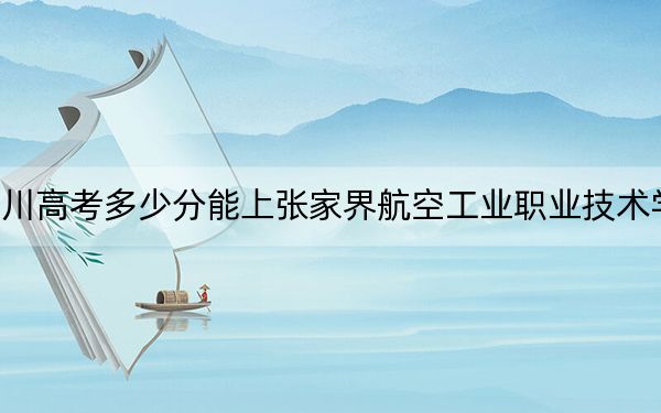 四川高考多少分能上张家界航空工业职业技术学院？2024年文科投档线404分 理科最低433分