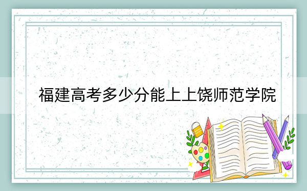 福建高考多少分能上上饶师范学院？附2022-2024年院校投档线