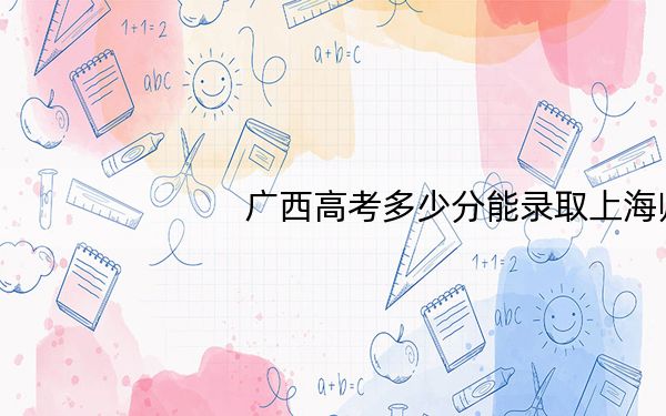 广西高考多少分能录取上海师范大学？2024年历史类投档线535分 物理类录取分506分