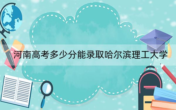 河南高考多少分能录取哈尔滨理工大学？2024年文科录取分521分 理科559分