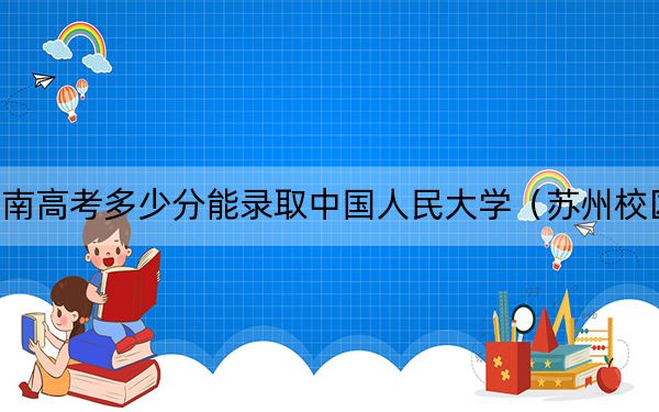 河南高考多少分能录取中国人民大学（苏州校区）？2024年文科录取分604分 理科录取分636分