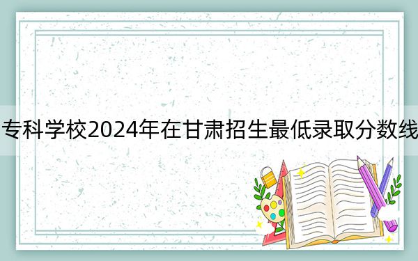 重庆电力高等专科学校2024年在甘肃招生最低录取分数线和招生计划公布！