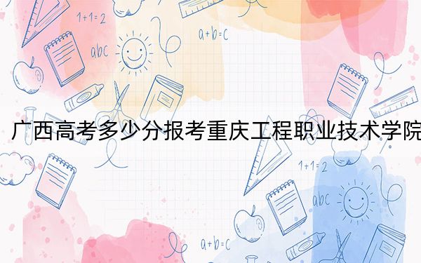 广西高考多少分报考重庆工程职业技术学院？2024年历史类投档线375分 物理类投档线399分