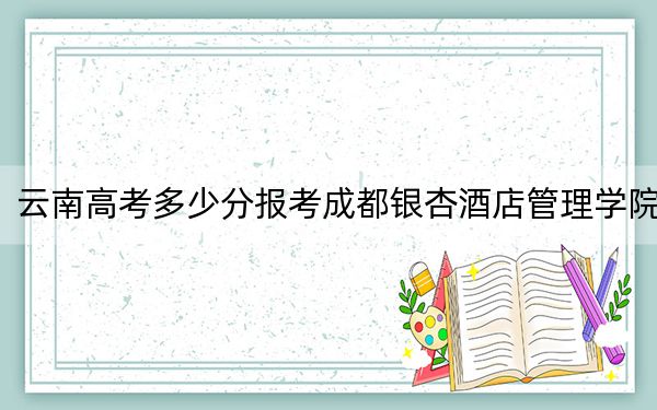 云南高考多少分报考成都银杏酒店管理学院？2024年文科最低495分 理科录取分429分