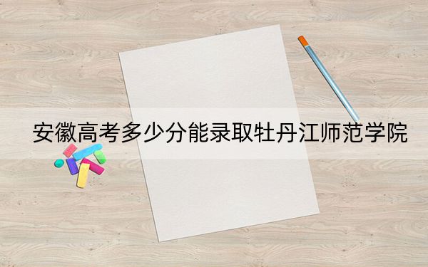 安徽高考多少分能录取牡丹江师范学院？2024年历史类最低491分 物理类最低489分