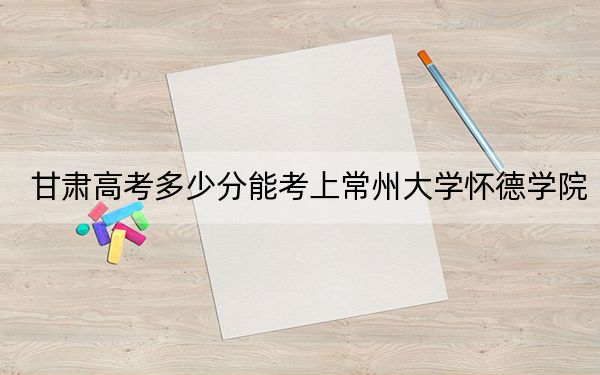 甘肃高考多少分能考上常州大学怀德学院？附2022-2024年院校最低投档线