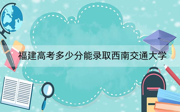 福建高考多少分能录取西南交通大学？附2022-2024年最低录取分数线