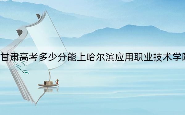 甘肃高考多少分能上哈尔滨应用职业技术学院？2024年历史类投档线224分 物理类最低160分