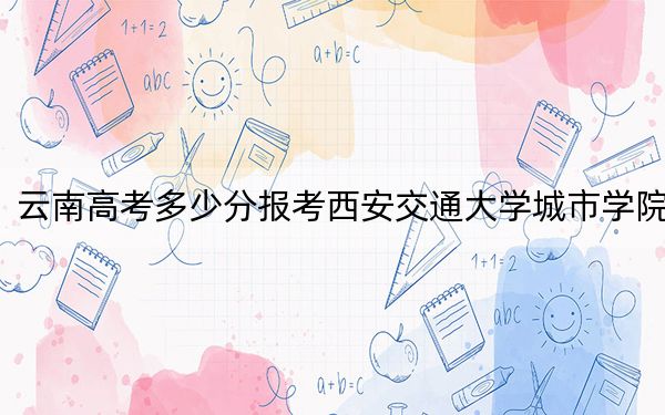 云南高考多少分报考西安交通大学城市学院？2024年文科493分 理科投档线442分