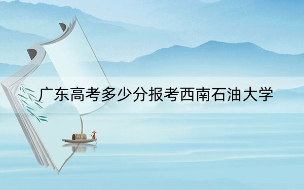 广东高考多少分报考西南石油大学?附2022-2024年最低录取分数线