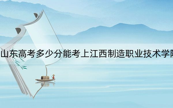 山东高考多少分能考上江西制造职业技术学院？2024年综合最低分413分