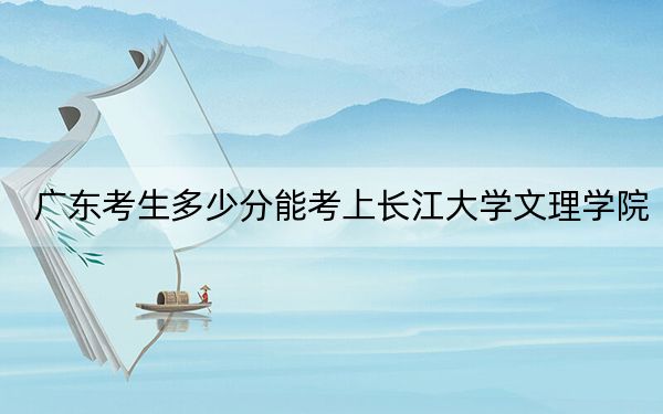 广东考生多少分能考上长江大学文理学院？附2022-2024年院校投档线