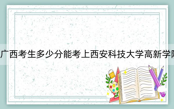 广西考生多少分能考上西安科技大学高新学院？附带近三年最低录取分数线