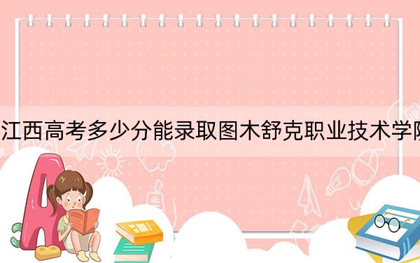 江西高考多少分能录取图木舒克职业技术学院？2024年历史类最低293分 物理类投档线307分