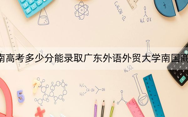 湖南高考多少分能录取广东外语外贸大学南国商学院？附2022-2024年最低录取分数线