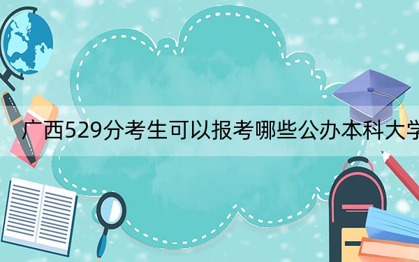 广西529分考生可以报考哪些公办本科大学? 2024年高考有61所最低分在529左右的大学
