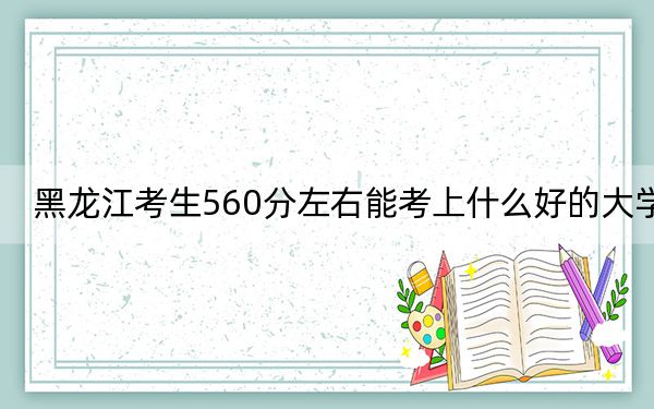 黑龙江考生560分左右能考上什么好的大学?(供2025年考生参考)