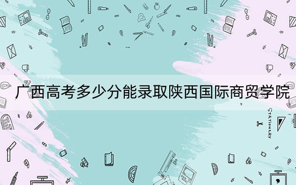 广西高考多少分能录取陕西国际商贸学院？2024年历史类403分 物理类最低371分