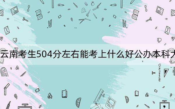 云南考生504分左右能考上什么好公办本科大学？（附带2022-2024年504左右大学名单）