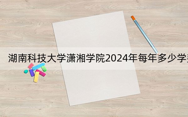 湖南科技大学潇湘学院2024年每年多少学费？每年12700元到14950元（供广东考生参考）