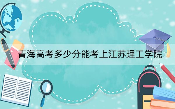 青海高考多少分能考上江苏理工学院？2024年文科投档线412分 理科372分