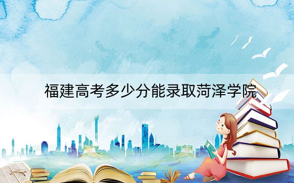 福建高考多少分能录取菏泽学院？2024年历史类投档线472分 物理类502分