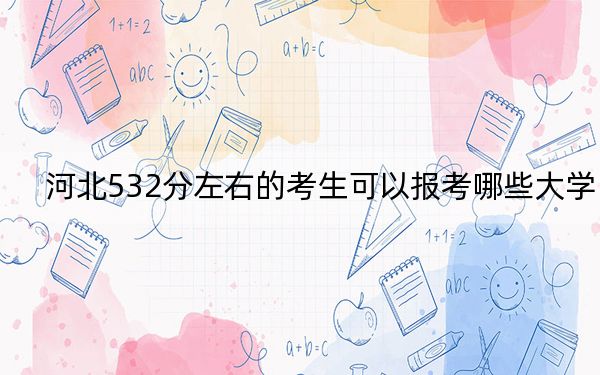 河北532分左右的考生可以报考哪些大学?(供2025年考生参考)
