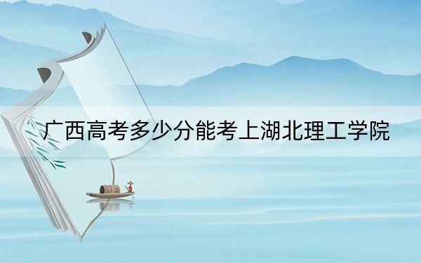 广西高考多少分能考上湖北理工学院？附2022-2024年最低录取分数线