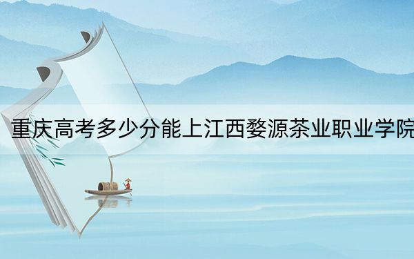 重庆高考多少分能上江西婺源茶业职业学院？2024年历史类投档线329分 物理类386分