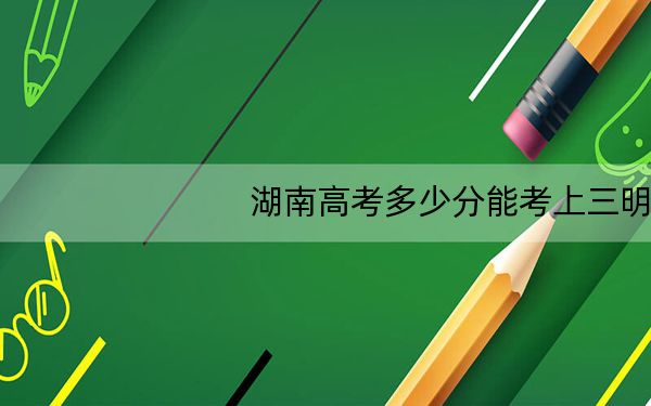 湖南高考多少分能考上三明学院?2024年历史类478分 物理类投档线458分