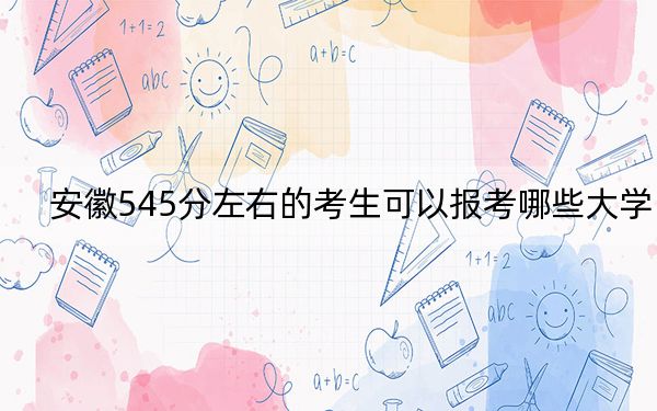 安徽545分左右的考生可以报考哪些大学？（供2025届高三考生参考）