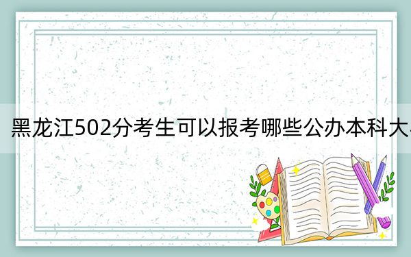 黑龙江502分考生可以报考哪些公办本科大学？（供2025届高三考生参考）