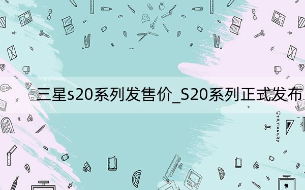 三星s20系列发售价_S20系列正式发布