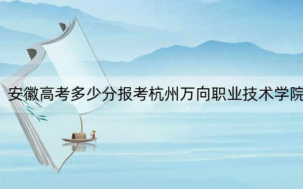 安徽高考多少分报考杭州万向职业技术学院？2024年历史类投档线370分 物理类投档线433分