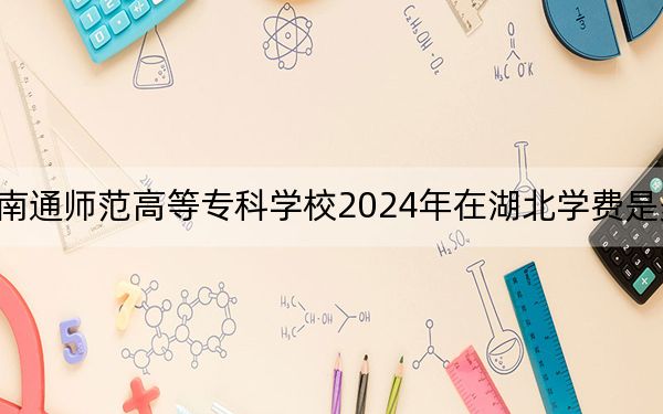 南通师范高等专科学校2024年在湖北学费是多少？湖北考生2025年参考