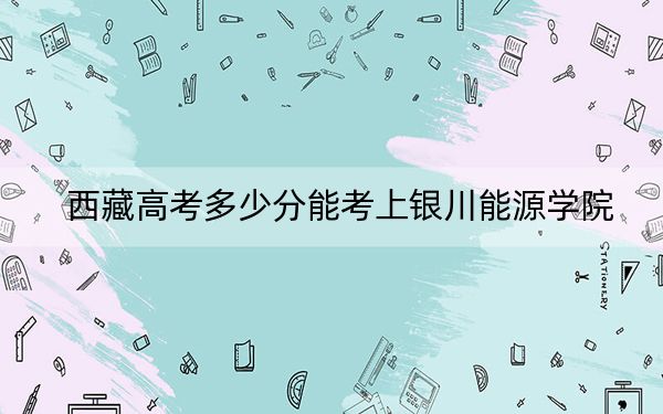 西藏高考多少分能考上银川能源学院？2024年录取分分