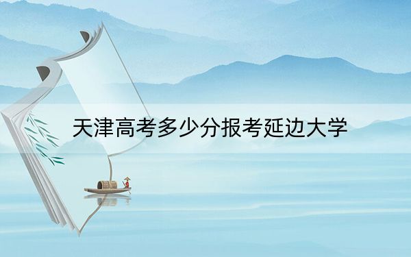 天津高考多少分报考延边大学?2024年综合最低分590分