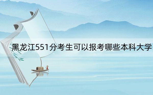黑龙江551分考生可以报考哪些本科大学？（供2025届高三考生参考）