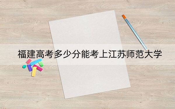 福建高考多少分能考上江苏师范大学？2024年历史类录取分557分 物理类566分