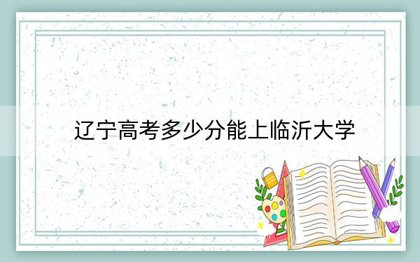 辽宁高考多少分能上临沂大学？附2022-2024年最低录取分数线